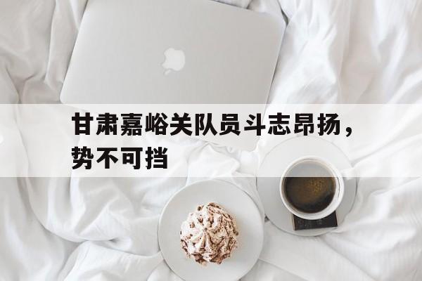 爱游戏官网-甘肃嘉峪关队员斗志昂扬，势不可挡的简单介绍