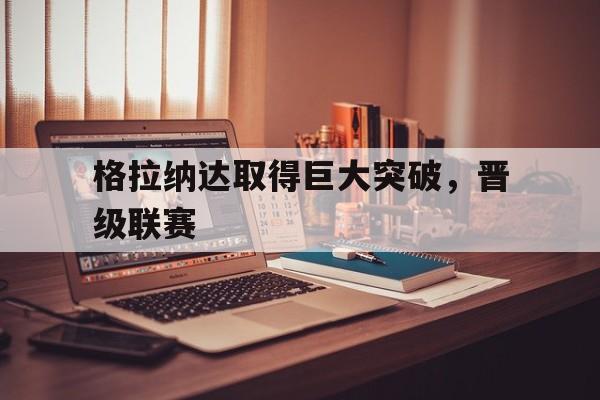 爱游戏体育官网-格拉纳达取得巨大突破，晋级联赛