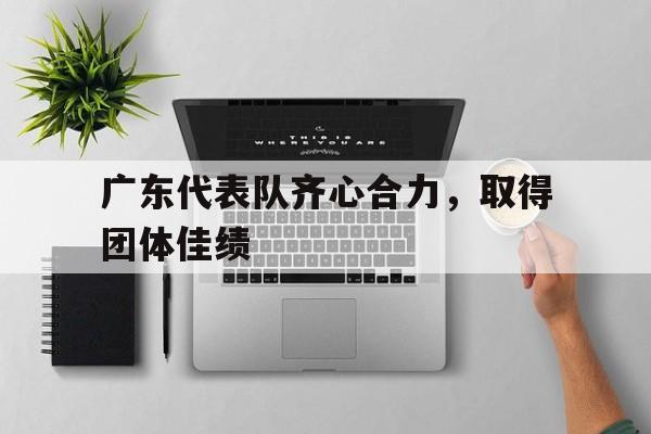 爱游戏官网入口-关于广东代表队齐心合力，取得团体佳绩的信息