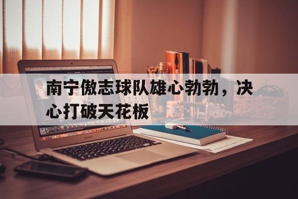 爱游戏亚洲官网-包含南宁傲志球队雄心勃勃，决心打破天花板的词条