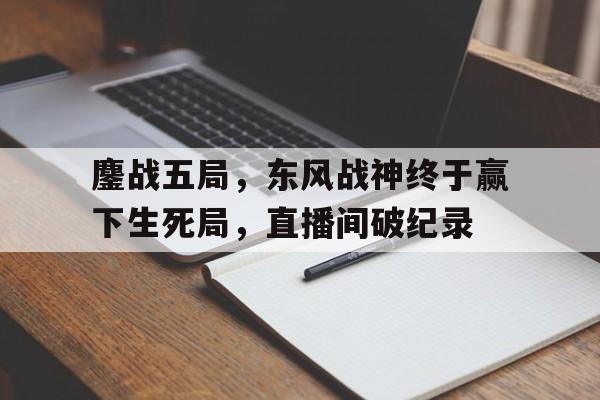 爱游戏官方登录入口-鏖战五局，东风战神终于赢下生死局，直播间破纪录