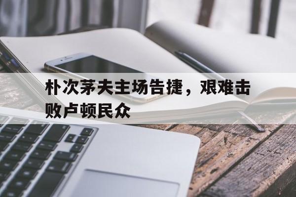爱游戏官网网页版入口-包含朴次茅夫主场告捷，艰难击败卢顿民众的词条